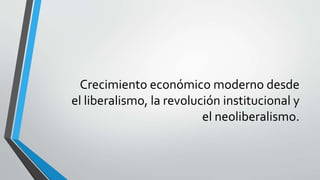 Crecimiento económico moderno desde
el liberalismo, la revolución institucional y
el neoliberalismo.
 