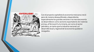 Con el proyecto capitalista la economía mexicana creció
pero de manera desequilibrada y dependiente;
especialmente los grandes sectores o la macroeconomía
se desarrollaron como sectores exportadores de materias
primas, el ferrocarril y la minería, así como el sector
petrolero, en tanto que la industria nacional y el
desarrollo local y regional de la economía quedaron
rezagados.
 