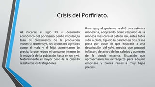 Crisis del Porfiriato.
Al iniciarse el siglo XX el desarrollo
económico del porfirismo perdió impulso, la
tasa de crecimiento de la producción
industrial disminuyó, los productos agrícolas
como el maíz y el frijol aumentaron de
precio, lo que redujo el consumo interno de
la mayoría de la población hasta en un 57%.
Naturalmente el mayor peso de la crisis lo
resistieron los trabajadores.
Para 1905 el gobierno realizó una reforma
monetaria, adoptando como respaldo de la
moneda mexicana el patrón oro, antes había
sido la plata, fijando la paridad en dos pesos
plata por dólar, lo que equivalía a una
devaluación del 50%, medida que provocó
inflación, deterioro de los salarios y aumento
de la deuda externa. Situación que
aprovecharon los extranjeros para adquirir
empresas y bienes raíces a muy bajos
precios.
 