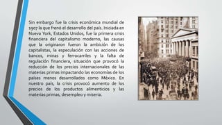 Sin embargo fue la crisis económica mundial de
1907 la que frenó el desarrollo del país. Iniciada en
Nueva York, Estados Unidos, fue la primera crisis
financiera del capitalismo moderno, las causas
que la originaron fueron la ambición de los
capitalistas, la especulación con las acciones de
bancos, minas y ferrocarriles y la falta de
regulación financiera, situación que provocó la
reducción de los precios internacionales de las
materias primas impactando las economías de los
países menos desarrollados como México. En
nuestro país, la crisis provocó aumento de los
precios de los productos alimenticios y las
materias primas, desempleo y miseria.
 