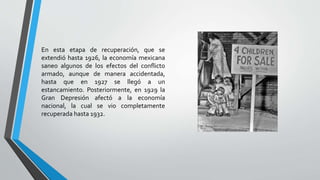 En esta etapa de recuperación, que se
extendió hasta 1926, la economía mexicana
saneo algunos de los efectos del conflicto
armado, aunque de manera accidentada,
hasta que en 1927 se llegó a un
estancamiento. Posteriormente, en 1929 la
Gran Depresión afectó a la economía
nacional, la cual se vio completamente
recuperada hasta 1932.
 