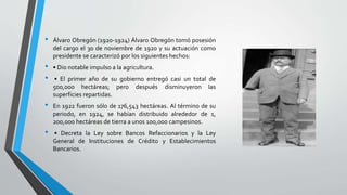 • Álvaro Obregón (1920-1924) Álvaro Obregón tomó posesión
del cargo el 30 de noviembre de 1920 y su actuación como
presidente se caracterizó por los siguientes hechos:
• • Dio notable impulso a la agricultura.
• • El primer año de su gobierno entregó casi un total de
500,000 hectáreas; pero después disminuyeron las
superficies repartidas.
• En 1922 fueron sólo de 176,543 hectáreas. Al término de su
periodo, en 1924, se habían distribuido alrededor de 1,
200,000 hectáreas de tierra a unos 100,000 campesinos.
• • Decreta la Ley sobre Bancos Refaccionarios y la Ley
General de Instituciones de Crédito y Establecimientos
Bancarios.
 