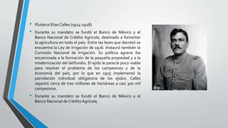 • Plutarco Elias Calles (1924-1928)
• Durante su mandato se fundó el Banco de México y el
Banco Nacional de Crédito Agrícola, destinado a fomentar
la agricultura en todo el país. Entre las leyes que decretó se
encuentra la Ley de Irrigación de 1926. Instauró también la
Comisión Nacional de Irrigación. Su política agraria iba
encaminada a la formación de la pequeña propiedad y a la
modernización del latifundio. El ejido le parecía poco viable
para resolver el problema de los campesinos y de la
economía del país, por lo que en 1925 implementó la
parcelación individual obligatoria de los ejidos. Calles
repartió cerca de tres millones de hectáreas a casi 300 mil
campesinos.
• Durante su mandato se fundó el Banco de México y el
Banco Nacional de Crédito Agrícola,
 