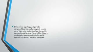• El Maximato (1928-1934) Al periodo
comprendido entre 1928 y 1934 se le conoce
como Maximato, aludiendo a la prolongación
de mandato del general Plutarco Elías Calles, a
través de los presidentes Emilio Portes Gil,
Pascual Ortiz Rubio y Abelardo Rodríguez.
 