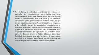• No obstante, la estructura económica era incapaz de
estimular las exportaciones, pues, había una gran
heterogeneidad estructural, lo cual implicaba que algunas
zonas se desarrollaran más que otras y las utilizaran
únicamente como proveedoras de materia prima, lo que
dio pie a que se presentaran fenómenos como la migración
y la exclusión social; las principales exportaciones se
limitaban al petróleo, los metales, los químicos y los víveres
y porque se necesitaba maquinaría para mantenerse en la
lógica de competencia del capitalismo a la cual otros países
como los Estados Unidos se habían adaptado con mayor
facilidad, sin embargo, pese a las limitantes de este modelo
económico, se llegaron a conformar instituciones que aun
continúan prestando sus servicios a los trabajadores
 