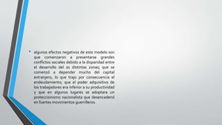 • algunos efectos negativos de este modelo son
que comenzaron a presentarse grandes
conflictos sociales debido a la disparidad entre
el desarrollo del as distintas zonas; que se
comenzó a depender mucho del capital
extranjero, lo que trajo por consecuencia el
endeudamiento; que el poder adquisitivo de
los trabajadores era inferior a su productividad
y que en algunos lugares se adoptara un
proteccionismo nacionalista que desencadenó
en fuertes movimientos guerrilleros
 