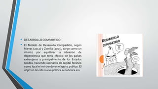 • DESARROLLOCOMPARTIDO
• El Modelo de Desarrollo Compartido, según
Nieves (2012) y Zorrilla (2003), surge como un
intento por equilibrar la situación de
dependencia que tenia México de los países
extranjeros y principalmente de los Estados
Unidos, haciendo uso tanto de capital foráneo
como local e invirtiendo en el gasto publico. El
objetivo de esta nueva política económica era
 