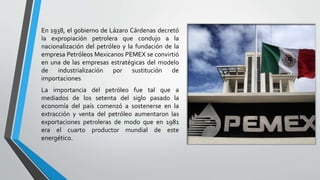 En 1938, el gobierno de Lázaro Cárdenas decretó
la expropiación petrolera que condujo a la
nacionalización del petróleo y la fundación de la
empresa Petróleos Mexicanos PEMEX se convirtió
en una de las empresas estratégicas del modelo
de industrialización por sustitución de
importaciones
La importancia del petróleo fue tal que a
mediados de los setenta del siglo pasado la
economía del país comenzó a sostenerse en la
extracción y venta del petróleo aumentaron las
exportaciones petroleras de modo que en 1981
era el cuarto productor mundial de este
energético.
 