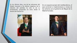 En los últimos años, una de las soluciones del
Estado mexicano a los efectos negativos de la
industria del petróleo ha sido el de su
privatización, promovida sin éxito desde el
sexenio deVicente Fox
En un esquema propio del neoliberalismo, el
que comenzó a implementarse a inicios de
los ochenta con el gobierno de Miguel de la
Madrid Hurtado.
 