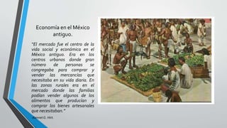 Economía en el México
antiguo.
“El mercado fue el centro de la
vida social y económica en el
México antiguo. Era en los
centros urbanos donde gran
número de personas se
congregaba para comprar y
vender las mercancías que
necesitaba en su vida diaria. En
las zonas rurales era en el
mercado donde las familias
podían vender algunos de los
alimentos que producían y
comprar los bienes artesanales
que necesitaban.”
-Kennet G. Hirt.
 