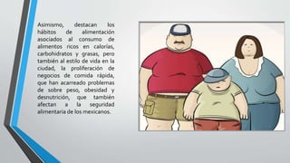 Asimismo, destacan los
hábitos de alimentación
asociados al consumo de
alimentos ricos en calorías,
carbohidratos y grasas, pero
también al estilo de vida en la
ciudad, la proliferación de
negocios de comida rápida,
que han acarreado problemas
de sobre peso, obesidad y
desnutrición, que también
afectan a la seguridad
alimentaria de los mexicanos.
 