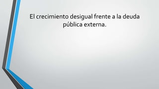 El crecimiento desigual frente a la deuda
pública externa.
 