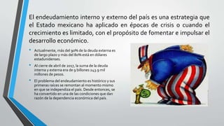 El endeudamiento interno y externo del país es una estrategia que
el Estado mexicano ha aplicado en épocas de crisis o cuando el
crecimiento es limitado, con el propósito de fomentar e impulsar el
desarrollo económico.
• Actualmente, más del 90% de la deuda externa es
de largo plazo y más del 80% está en dólares
estadunidenses.
• Al cierre de abril de 2017, la suma de la deuda
interna y externa era de 9 billones 243.9 mil
millones de pesos.
• El problema del endeudamiento es histórico y sus
primeras raíces se remontan al momento mismo
en que se independiza el país. Desde entonces, se
ha convertido en una de las condiciones que dan
razón de la dependencia económica del país.
 