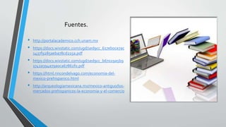 Fuentes.
• http://portalacademico.cch.unam.mx
• https://docs.wixstatic.com/ugd/1ed9cc_617eb0ce7ac
1437f9285aeba78cd215a.pdf
• https://docs.wixstatic.com/ugd/1ed9cc_b67029a5b9
1742a394a79a0ca67862f0.pdf
• https://html.rincondelvago.com/economia-del-
mexico-prehispanico.html
• http://arqueologiamexicana.mx/mexico-antiguo/los-
mercados-prehispanicos-la-economia-y-el-comercio
 