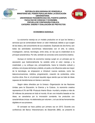 REPÚBLICA BOLIVARIANA DE VENEZUELA
MINISTERIO DEL PODER POPULAR PARA LA EDUCACIÓN
UNIVERSITARIA
UNIVERSIDAD PANAMERICANA DEL PUERTO (UNIPAP)
FACULTAD DE CIENCIAS Y ECONOMÍA
ESCUELA DE CONTADURIA PUBLICA.
CATEDRA: DISEÑO Y EVALUACIÓN DE PROYECTOS
ECONOMICA NARANJA
La economía naranja es un modelo productivo en el que los bienes y
servicios que se comercializan tienen un valor intelectual, debido a que surgen
de las ideas y del conocimiento de sus creadores. Explicado de otra forma, son
todas las actividades económicas relacionadas con el arte, la cultura,
investigación, ciencia, tecnología, entre otras, en las que la creatividad es la
principal característica. Por ello, también es conocida como economía creativa.
Aunque el nombre de economía naranja surgió en un principio por la
asociación que tradicionalmente ha existido entre el color naranja y la
creatividad, y su enfoque era, principalmente, hacia la industria cultural y
artística, con el paso del tiempo y debido, en parte, a la influencia cada vez mayor
de la tecnología, se empezaron a introducir nuevos sectores, como las
telecomunicaciones, robótica, programación, creación de contenidos, entre
muchos otros. Eso sí, el principal requisito sigue siendo que se trate de ideas
capaces de transformarse en bienes o servicios.
Según datos ofrecidos por la Unesco -Organización de las Naciones
Unidas para la Educación, la Ciencia y la Cultura-, la economía creativa
representa el 3% del PIB -Producto Interior Bruto- mundial y emplea a más de
30 millones de personas en todo el mundo. Al ser una industria basada en las
ideas, se caracteriza por la innovación constante, los productos con
características únicas -no elaborados por volumen-, o el uso de las herramientas
digitales en sus procesos.
El concepto se hace público por primera vez en 2013. Durante una
conferencia del Banco Interamericano de Desarrollo (BID), se presentó la
 