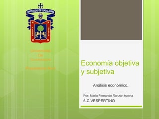 Economía objetiva
y subjetiva
Análisis económico.
Por: Mario Fernando Ronzón huerta
6-C VESPERTINO
Universidad
De
Guadalajara
Preparatoria No.4
 