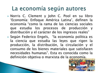 



Norris C. Clement y John C. Pool en su libro
„Economía: Enfoque América Latina‟, definen la
economía “como la rama de las ciencias sociales
que estudia los procesos de producción y
distribución y el carácter de los ingresos reales”
Según Federico Engels, “la economía política es
la ciencia que estudia las leyes que rigen la
producción, la distribución, la circulación y el
consumo de los bienes materiales que satisfacen
necesidades humanas”. Esta es conocida como la
definición objetiva o marxista de la economía.

 