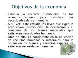 





Estudiar la correcta distribución de los
recursos
escasos
para
satisfacer
las
necesidades del ser humano
A su vez, este estudia las leyes que rigen la
producción, distribución, la circulación y el
consumo de los bienes materiales que
satisfacen necesidades humanas.
Otro de ello, es consistente en la aplicación
de recursos humanos y materiales para la
obtención de bienes y servicios capaces de
satisfacer necesidades humanas.

 