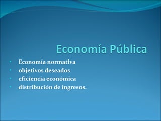 •   Economía normativa
•   objetivos deseados
•   eficiencia económica
•   distribución de ingresos.
 