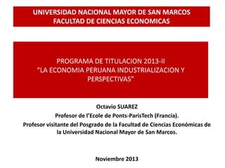 PROGRAMA DE TITULACION 2013-II
“LA ECONOMIA PERUANA INDUSTRIALIZACION Y
PERSPECTIVAS”
Octavio SUAREZ
Profesor de l’Ecole de Ponts-ParisTech (Francia).
Profesor visitante del Posgrado de la Facultad de Ciencias Económicas de
la Universidad Nacional Mayor de San Marcos.
Noviembre 2013
UNIVERSIDAD NACIONAL MAYOR DE SAN MARCOS
FACULTAD DE CIENCIAS ECONOMICAS
 