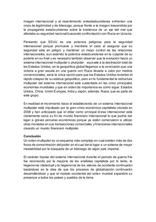 imagen internacional y al resentimiento antiestadounidense enfrentan una
crisis de legitimidad y de liderazgo, porque frente a la imagen trascendida por
la propaganda estadounidense sobre la existencia de un eje del mal que
afectaba su seguridad nacional buscando confrontación con Rucia en Ucrania.
Pensando que EEUU es una potencia peligrosa para la seguridad
internacional porque promueve y mantiene el caos al asegurar que su
seguridad esta en peligro y mantener un mejor control de las relaciones
internacionales, aun estando la potencia estadounidense en la cúspide de su
poderío en su final y es necesario también observar que la evolución hacia un
sistema internacional multipolar o pluripolar equivale a la declinación total de
los Estados Unidos, en la geopolítica global llegamos a la conclusión que una
victoria a gran escala en una guerra con Rucia llevada a cabo por medios
convencionales, sería la única opción para que los Estados Unidos reviertan el
rápido colapso de su estatus geopolítico, pero en lo fundamental la estructura
multipolar del sistema internacional está sustentada en las cinco principales
economías mundiales y que en orden de importancia es como sigue: Estados
Unidos, China, Unión Europea, India y Japón, además, Rusia, que es parte de
este grupo.
En realidad el movimiento hacia el estableciendo de un sistema internacional
multipolar está impulsado por la gran crisis económica capitalista iniciada en
2008 y han anticipado que el dólar como principal divisa internacional está
ciertamente cerca su fin de mundo financiero internacional lo que podría dar
lugar a graves penurias económicas porque ya están comenzaron a utilizar
otras monedas en sus transacciones comerciales y financieras internacionales
creando un mundo financiero multipolar
Conclusión
Un orden multipolar es un esquema más complejo en cual existen más de dos
focos de concentración del poder en el cual daría lugar a un sistema de mayor
inestabilidad por la búsqueda de un liderazgo de algún país imperial.
El carácter bipolar del sistema internacional durante el periodo de guerra fría
fue reconocido por la mayoría de los analistas capitalista por lo tanto, la
hegemonía intelectual y la hegemonía de los valores de occidente continuarán
basándose en la idea de que los procesos de globalización continuarán
desarrollándose y que el modelo occidental del orden mundial expandirá su
presencia a todos los países y pueblos de la tierra.
 
