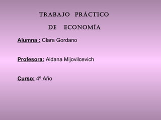 TRABAJO PRÁCTICO 
DE ECONOMÍA 
Alumna : Clara Gordano 
Profesora: Aldana Mijovilcevich 
Curso: 4º Año 
 