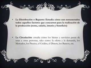 • La Distribución o Reparto: Estudia cómo son remunerados
  todos aquellos factores que concurren para la realización de
  la producción (renta, salario, interés y beneficio)



• La Circulación: estudia cómo los bienes y servicios pasan de
  unas a otras personas, tales como: la oferta y la demanda, los
  Mercados, los Precios, el Crédito, el Dinero, los Bancos, etc.
 