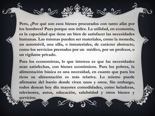 Pero, ¿Por qué son esos bienes procurados con tanto afán por
los hombres? Pues porque son útiles. La utilidad, en economía,
es la capacidad que tiene un bien de satisfacer las necesidades
humanas. Las mismas pueden ser materiales, como la moneda,
un automóvil, una silla, o inmateriales, de carácter abstracto,
como los servicios prestados por un médico, por un profesor, o
un vigilante privado.
Para los economistas, lo que interesa es que las necesidades
sean satisfechas, con bienes económicos. Para los pobres, la
alimentación básica es una necesidad, en cuanto que para los
ricos su alimentación es más relativa. Lo mismo puede
afirmarse del barrio donde viven unos y otros. Sin embargo,
todos desean hoy día mayores comodidades, como heladeras,
televisores, autos, educación, salubridad y otros bienes y
servicios.
 