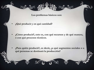 Los problemas básicos son:


• ¿Qué producir y en qué cantidad?



• ¿Cómo producir?, esto es, con qué recursos y de qué manera,
  o con qué procesos técnicos.


• ¿Para quién producir?, es decir, ¿a qué segmentos sociales o a
  qué personas se destinará la producción?
 