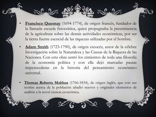 • Francisco Quesnay (1694-1774), de origen francés, fundador de
  la llamada escuela fisiocrática, quien propugnaba la preeminencia
  de la agricultura sobre las demás actividades económicas, por ser
  la tierra fuente esencial de las riquezas utilizadas por el hombre.
• Adam Smith (1723-1790), de origen escocés, autor de la célebre
  Investigación sobre la Naturaleza y las Causas de la Riqueza de las
  Naciones. Con esta obra sentó los cimientos de toda una filosofía
  de la economía política y con ella dejó marcadas pautas
  imperecederas en la historia del pensamiento económico
  universal.

• Thomas Roberto Malthus (1766-1834), de origen inglés, que con sus
  teorías acerca de la población añadió nuevos y originales elementos de
  análisis a la novel ciencia económica.
 
