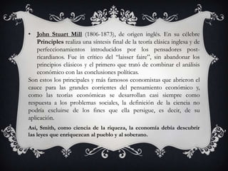 • John Stuart Mill (1806-1873), de origen inglés. En su célebre
    Principles realiza una síntesis final de la teoría clásica inglesa y de
    perfeccionamientos introducidos por los pensadores post-
    ricardianos. Fue in crítico del “laisser faire”, sin abandonar los
    principios clásicos y el primero que trató de combinar el análisis
    económico con las conclusiones políticas.
Son estos los principales y más famosos economistas que abrieron el
cauce para las grandes corrientes del pensamiento económico y,
como las teorías económicas se desarrollan casi siempre como
respuesta a los problemas sociales, la definición de la ciencia no
podría excluirse de los fines que ella persigue, es decir, de su
aplicación.
Así, Smith, como ciencia de la riqueza, la economía debía descubrir
las leyes que enriquezcan al pueblo y al soberano.
 