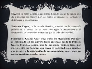Say, por su parte, definía la economía diciendo que es la ciencia que
da a conocer los medios por los cuales las riquezas se forman, se
distribuyen y se consumen.

Federico Engels, de la escuela Marxista, sostiene que la economía
política es la ciencia de las leyes que rigen la producción y el
intercambio de los medios materiales que da vida a la sociedad.

Finalmente, Charles Gide, cuyo curso de “Economía Política”
es consultado en las universidades europeas desde la Primera
Guerra Mundial, afirma que la economía política tiene por
objeto, entre los hombres que viven en sociedad, sólo aquellas
que tienden a la satisfacción de sus necesidades materiales, en
cuento concierne a su bienestar.
 