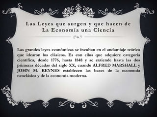 Las Leyes que surgen y que hacen de
         La Economía una Ciencia


Las grandes leyes económicas se incuban en el andamiaje teórico
que idearon los clásicos. Es con ellos que adquiere categoría
científica, desde 1776, hasta 1848 y se extiende hasta las dos
primeras décadas del siglo XX, cuando ALFRED MARSHALL y
JOHN M. KEYNES establecen las bases de la economía
neoclásica y de la economía moderna.
 