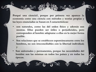 Porqué una ciencia?, porque por primera vez aparece la
economía como una ciencia con métodos y teorías propias y
las leyes enunciadas se basan en 3 características:
• son naturales, como las del orden físico y además son
  neutras. Ellas pueden ser útiles o perjudiciales, pero
  corresponden al hombre adaptarse a ellas en la mejor forma
  posible.
• Son relaciones que se establecen espontáneamente entre los
  hombres, no son irreconciliables con la libertad individual;
  y
• Son universales y permanentes, porque las necesidades del
  hombre son las mismas en todos los países y en todas las
  épocas.
 