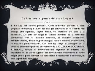 Cuáles son algunas de esas Leyes?

1. La Ley del Interés personal. Cada individuo procura el bien
(riqueza, bienestar) y huye del mal (el esfuerzo) en el sentido del
trabajo que significa, según Smith, “el sacrificio del ocio y la
felicidad”. De esta ley surge la famosa máxima de la actividad
económica: con el mínimo esfuerzo, el máximo beneficio”.
Modernamente, diríamos, por analogía: “con el mínimo de inversión,
la máxima productividad”. Con esta ley surge el concepto de la
libertad personal y por ello el apelativo de ESCUELA O DOCTRINA
LIBERAL, porque el individualismo significa la libertad. El
individuo es el único agente del movimiento económico y nadie
mejor que él para conocer sus verdaderas necesidades e intereses, ni
más capaz para realizarlo.
 
