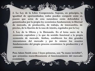 2. La Ley de la Libre Competencia. Supone, en principio, la
igualdad de oportunidades; todos pueden competir entre sí,
puesto que actos de esta naturaleza están defendidos y
garantizados por la propia ley económica fundamental, la libertad
de mercado, de producción, de trabajo, de intercambio, de
preciso, de la fijación de la tasa de interés, regulados por la Ley
3. Ley de la Oferta y la Demanda. Es el lema sacro de la
economía capitalista y la que da sentido funcional a la propia
economía de mercado. Ambas, establecen los dos grandes
mecanismos del mercado y por lo mismo los resortes
fundamentales del propio proceso económico: la producción y el
consumo.

Para Adam Smith estas 3 leyes primeras, son “la mano invisible”,
que armoniza maravillosamente el funcionamiento del mercado
económico.
 