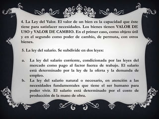 4. La Ley del Valor. El valor de un bien es la capacidad que éste
tiene para satisfacer necesidades. Los bienes tienen VALOR DE
USO y VALOR DE CAMBIO. En el primer caso, como objeto útil
y en el segundo como poder de cambio, de permuta, con otros
bienes.

5. La ley del salario. Se subdivide en dos leyes:

a.   La ley del salario corriente, condicionada por las leyes del
     mercado como pago al factor fuerza de trabajo. El salario
     está determinado por la ley de la oferta y la demanda de
     empleo.
b.   La ley del salario natural o necesario, en atención a las
     necesidades fundamentales que tiene el ser humano para
     poder vivir. El salario está determinado por el costo de
     producción de la mano de obra.
 