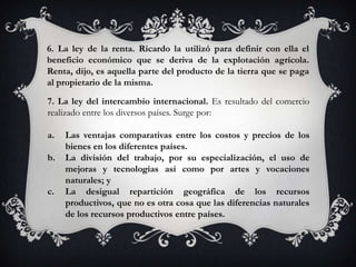 6. La ley de la renta. Ricardo la utilizó para definir con ella el
beneficio económico que se deriva de la explotación agrícola.
Renta, dijo, es aquella parte del producto de la tierra que se paga
al propietario de la misma.

7. La ley del intercambio internacional. Es resultado del comercio
realizado entre los diversos países. Surge por:

a.   Las ventajas comparativas entre los costos y precios de los
     bienes en los diferentes países.
b.   La división del trabajo, por su especialización, el uso de
     mejoras y tecnologías así como por artes y vocaciones
     naturales; y
c.   La desigual repartición geográfica de los recursos
     productivos, que no es otra cosa que las diferencias naturales
     de los recursos productivos entre países.
 