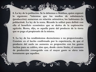 8. La ley de la población. Se la debemos a Malthus, quien expresó
lo siguiente: “mientras que los medios de subsistencia
(producción) aumentan en relación aritmética; los habitantes (la
población6. La ley de la renta. Ricardo la utilizó para definir con
ella el beneficio económico que se deriva de la explotación
agrícola. Renta, dijo, es aquella parte del producto de la tierra
que se paga al propietario de la misma.

9. La ley de los rendimientos decrecientes o no proporcionales.
Consiste en el hecho confirmado por la experiencia, de que el
producto del suelo no aumenta en proporción con los gastos
hechos para su cultivo, sino que, desde cierto límite, el aumento
de producción conseguido con el mayor gasto se eleva más
lentamente que aquellos.
 