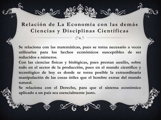 Relación de La Economía con las demás
    Ciencias y Disciplinas Científicas

Se relaciona con las matemáticas, pues se torna necesario a veces
utilizarlas para los hechos económicos susceptibles de ser
reducidos a números.
Con las ciencias físicas y biológicas, pues prestan auxilio, sobre
todo en el sector de la producción, pues en el mundo científico y
tecnológico de hoy es donde se torna posible la extraordinaria
manipulación de las cosas útiles que el hombre extrae del mundo
natural.
Se relaciona con el Derecho, para que el sistema económico
aplicado a un país sea esencialmente justo.
 
