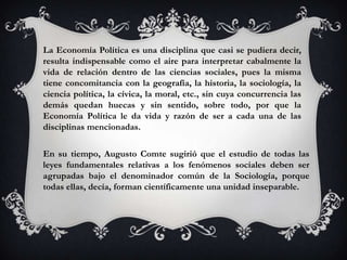 La Economía Política es una disciplina que casi se pudiera decir,
resulta indispensable como el aire para interpretar cabalmente la
vida de relación dentro de las ciencias sociales, pues la misma
tiene concomitancia con la geografía, la historia, la sociología, la
ciencia política, la cívica, la moral, etc., sin cuya concurrencia las
demás quedan huecas y sin sentido, sobre todo, por que la
Economía Política le da vida y razón de ser a cada una de las
disciplinas mencionadas.

En su tiempo, Augusto Comte sugirió que el estudio de todas las
leyes fundamentales relativas a los fenómenos sociales deben ser
agrupadas bajo el denominador común de la Sociología, porque
todas ellas, decía, forman científicamente una unidad inseparable.
 