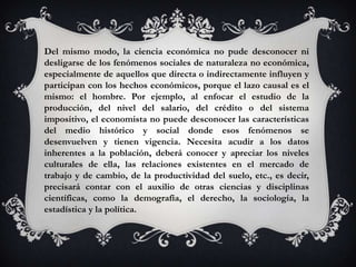 Del mismo modo, la ciencia económica no pude desconocer ni
desligarse de los fenómenos sociales de naturaleza no económica,
especialmente de aquellos que directa o indirectamente influyen y
participan con los hechos económicos, porque el lazo causal es el
mismo: el hombre. Por ejemplo, al enfocar el estudio de la
producción, del nivel del salario, del crédito o del sistema
impositivo, el economista no puede desconocer las características
del medio histórico y social donde esos fenómenos se
desenvuelven y tienen vigencia. Necesita acudir a los datos
inherentes a la población, deberá conocer y apreciar los niveles
culturales de ella, las relaciones existentes en el mercado de
trabajo y de cambio, de la productividad del suelo, etc., es decir,
precisará contar con el auxilio de otras ciencias y disciplinas
científicas, como la demografía, el derecho, la sociología, la
estadística y la política.
 