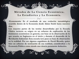 Métodos de La Ciencia Económica.
       La Estadística y La Economía.

-Econometría: Es el resultado de una evolución metodológica
ocurrida dentro de la Economía desde Adam Smith hasta nuestros
días.
Los mayores partes de las teorías desarrolladas por la Escuela
Clásica tuvieron su origen en un esfuerzo de explicación de los
fenómenos económicos en general, con base en la observación de lo
que ocurría en Inglaterra en el inicio y durante el desarrollo de la
Revolución Industrial. Esta escuela tuvo pues su base de observación
en la realidad. Por eso algunos seguidores de David Ricardo, quien
hizo un esfuerzo de teorización de esa realidad, consideraban a la
Economía Política como siendo una ciencia puramente deductiva.
 