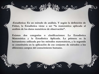 -Estadística: Es un método de análisis. Y según la definición de
Fisher, la Estadística viene a ser “la matemática aplicada al
análisis de los datos numéricos de observación”.

Existen dos categorías o clasificaciones: La Estadística
Matemática y la Estadística Aplicada. La primera es la
herramienta utilizada por los métodos matemáticos, y la segunda
se constituiría en la aplicación de ese conjunto de métodos a los
diferentes campos del conocimiento humano.
 