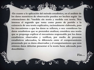 -En cuanto a la aplicación del método estadístico, en el análisis de
los datos numéricos de observación pueden ser hechos según las
orientaciones de: “medida sin teoría y medida con teoría. Nos
interesa el segundo que toma como punto de partida a la
existencia de una teoría explicativa, racionalmente elaborada, para
los mecanismos a que los datos se refieren, o sea: consideran los
datos estadísticos que se pretenden analizar; considera una teoría
que se proponga explicar el mecanismo responsable por los datos
estadísticos observados y verificar, por medio de procesos
estadísticos adecuados, la diferencia entre el comportamiento
presentado por os datos observados y el comportamiento que esos
mismos datos deberían presentar si la teoría fuese adecuada para
describirlos.

                                                               Fin…
 