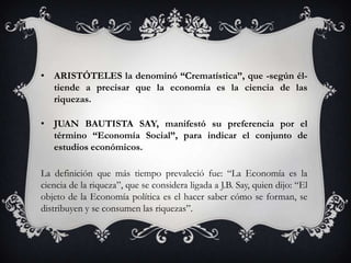 • ARISTÓTELES la denominó “Crematística”, que -según él-
  tiende a precisar que la economía es la ciencia de las
  riquezas.

• JUAN BAUTISTA SAY, manifestó su preferencia por el
  término “Economía Social”, para indicar el conjunto de
  estudios económicos.

La definición que más tiempo prevaleció fue: “La Economía es la
ciencia de la riqueza”, que se considera ligada a J.B. Say, quien dijo: “El
objeto de la Economía política es el hacer saber cómo se forman, se
distribuyen y se consumen las riquezas”.
 