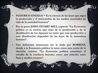• FEDERICO ENGELS: “ Es la ciencia de las leyes que rigen
  la producción y el intercambio de los medios materiales de
  vida de la sociedad humana”
• Por su parte JOHN STUART MILL expresó: “La Economía
  política es la ciencia que trata de la producción y de la
  distribución de las riquezas en tanto que esta producción o
  esta distribución dependen de las leyes de la naturaleza
  humana”.
• Una definición interesante fue la dada por ROBBINS,
  donde a la Economía política la toma como una teoría de la
  elección, veamos: “La Economía política constituye el
  estudio de la conducta humana como una relación entre
  fines y medios escasos”.
 