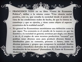 • FRANCESCO VITO en su libro “Curso de Economía
  Política”, define a la misma como “Una ciencia social
  positiva, esto es, que estudia la sociedad desde el punto de
  vista de las condiciones reales de hecho, de que la misma se
  constituye y que se ejercita, y tiene como objeto el aspecto
  económico de la realidad social”.
•   En general los Economistas asentiríamos una definición como la
    que sigue: “La economía es el estudio de la manera en que los
    hombres y la sociedad en general, terminan por elegir, con dinero
    o sin él, el empleo de unos recursos productivos “escasos” que
    podrían tener diversos usos para producir diversos bienes y
    distribuirlos para su consumo, presente o futuro, entre las
    diversas personas y grupos que componen la sociedad. Analiza
    los costes y beneficios derivados de la mejora de los patrones de
    distribución de los recursos” (Samuelson, P., Curso de Economía
    Moderna, pág. 5).
 