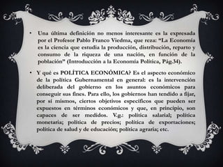 •   Una última definición no menos interesante es la expresada
    por el Profesor Pablo Franco Viedma, que reza: “La Economía
    es la ciencia que estudia la producción, distribución, reparto y
    consumo de la riqueza de una nación, en función de la
    población” (Introducción a la Economía Política, Pág.34).
• Y qué es POLÍTICA ECONÓMICA? Es el aspecto económico
  de la política Gubernamental en general: es la intervención
  deliberada del gobierno en los asuntos económicos para
  conseguir sus fines. Para ello, los gobiernos han tendido a fijar,
  por sí mismos, ciertos objetivos específicos que pueden ser
  expuestos en términos económicos y que, en principio, son
  capaces de ser medidos. V.g.: política salarial; política
  monetaria; política de precios; política de exportaciones;
  política de salud y de educación; política agraria; etc.
 