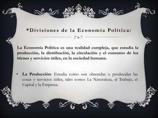 *Divisiones de la Economía Política:


La Economía Política es una realidad compleja, que estudia la
producción, la distribución, la circulación y el consumo de los
bienes y servicios útiles, en la sociedad humana.


• La Producción: Estudia como son obtenidas o producidas las
  cosas y servicios útiles, tales como: La Naturaleza, el Trabajo, el
  Capital y la Empresa.
 